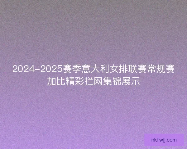 2024-2025赛季意大利女排联赛常规赛加比精彩拦网集锦展示
