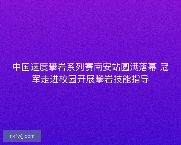 中国速度攀岩系列赛南安站圆满落幕 冠军走进校园开展攀岩技能指导