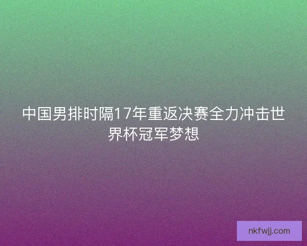 中国男排时隔17年重返决赛全力冲击世界杯冠军梦想
