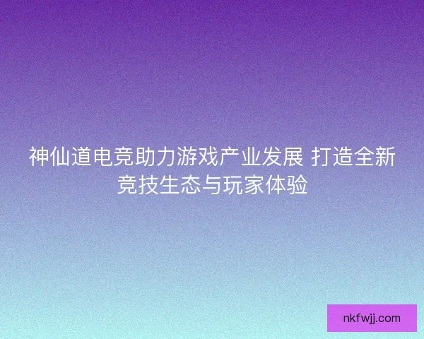 神仙道电竞助力游戏产业发展 打造全新竞技生态与玩家体验