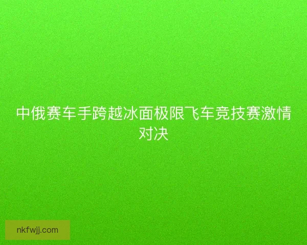 中俄赛车手跨越冰面极限飞车竞技赛激情对决