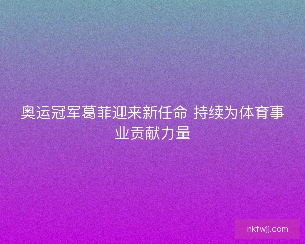 奥运冠军葛菲迎来新任命 持续为体育事业贡献力量