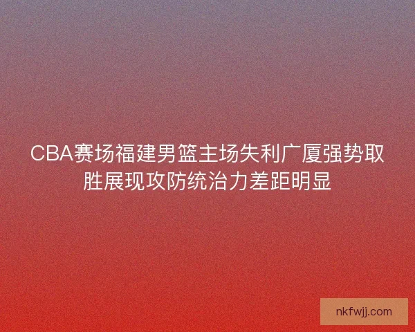 CBA赛场福建男篮主场失利广厦强势取胜展现攻防统治力差距明显
