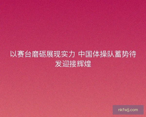 以赛台磨砺展现实力 中国体操队蓄势待发迎接辉煌
