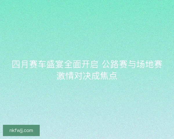 四月赛车盛宴全面开启 公路赛与场地赛激情对决成焦点